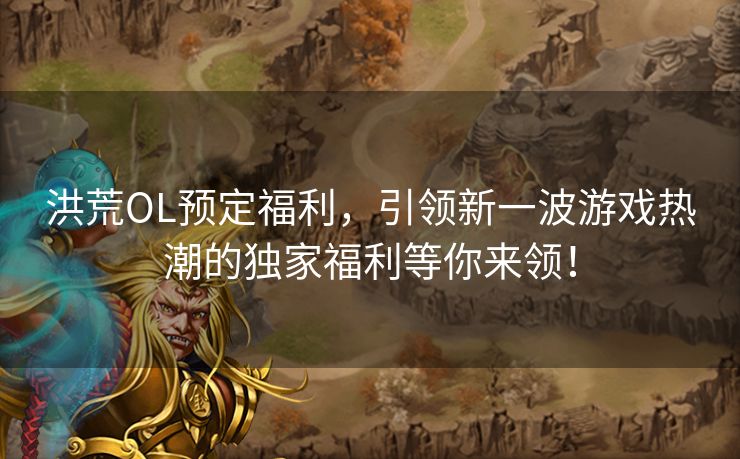 洪荒OL预定福利，引领新一波游戏热潮的独家福利等你来领！