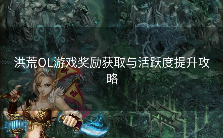 洪荒OL游戏奖励获取与活跃度提升攻略 洪荒OL游戏奖励获取与活跃度提升攻略