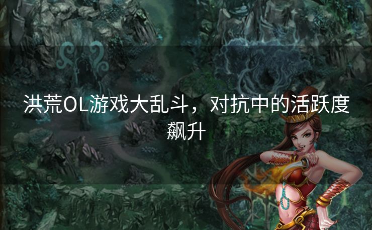 洪荒OL游戏大乱斗,对抗中的活跃度飙升 洪荒OL游戏大乱斗,对抗中的活跃度飙升