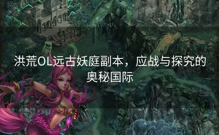 洪荒OL远古妖庭副本，应战与探究的奥秘国际