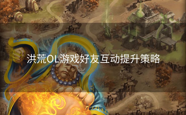 洪荒OL游戏好友互动提升策略 洪荒OL游戏好友互动提升策略