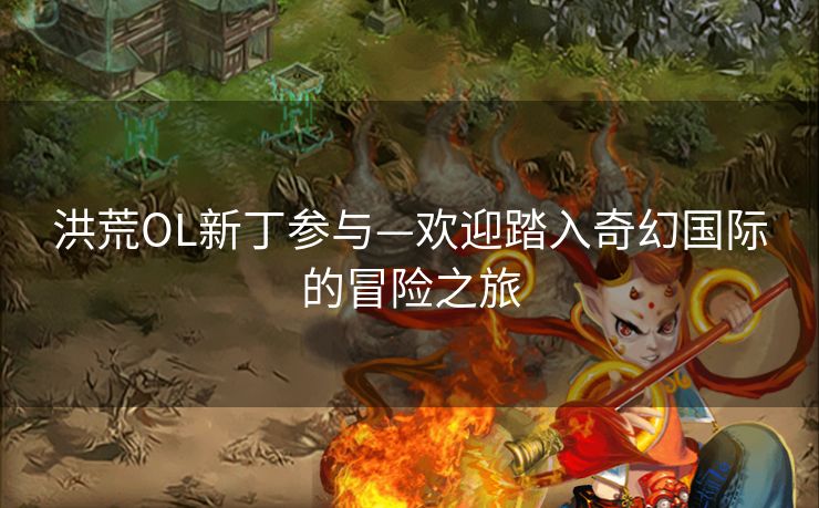 洪荒OL新丁参与—欢迎踏入奇幻国际的冒险之旅