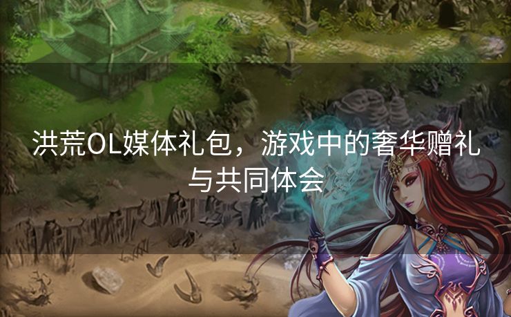 洪荒OL媒体礼包，游戏中的奢华赠礼与共同体会