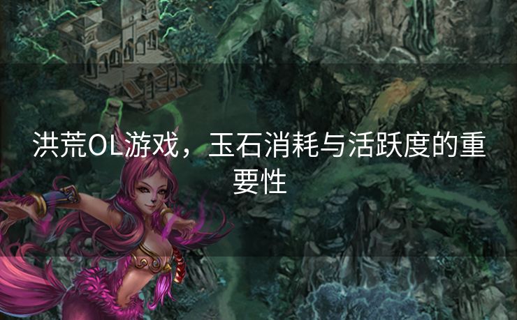 洪荒OL游戏,玉石消耗与活跃度的重要性 洪荒OL游戏,玉石消耗与活跃度的重要性