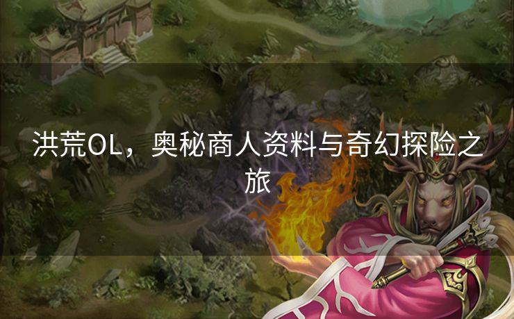 洪荒OL,奥秘商人资料与奇幻探险之旅 洪荒OL,奥秘商人资料与奇幻探险之旅