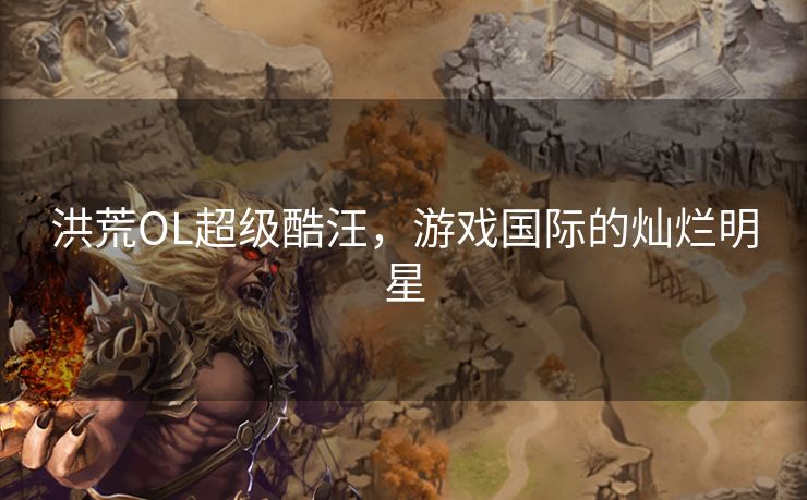 洪荒OL超级酷汪，游戏国际的灿烂明星