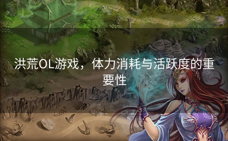 洪荒OL游戏，体力消耗与活跃度的重要性