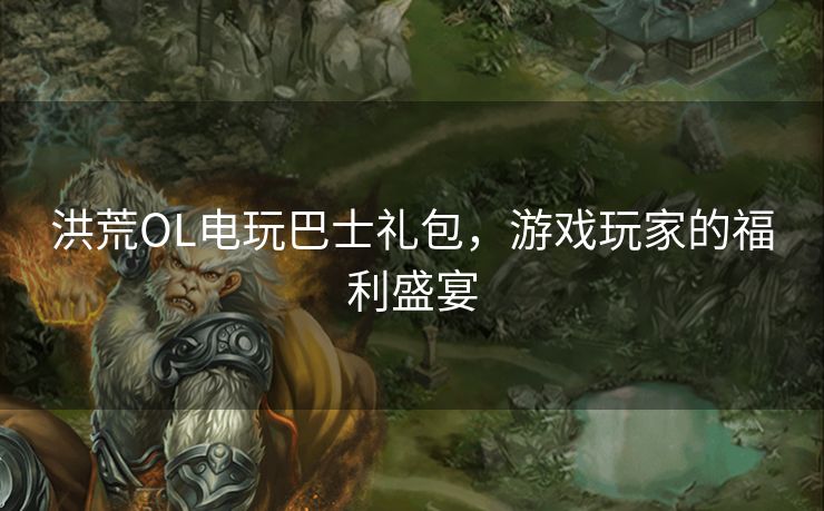 洪荒OL电玩巴士礼包,游戏玩家的福利盛宴 洪荒OL电玩巴士礼包,游戏玩家的福利盛宴