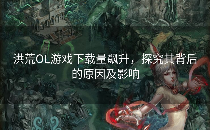 洪荒OL游戏下载量飙升,探究其背后的原因及影响 洪荒OL游戏下载量飙升,探究其背后的原因及影响