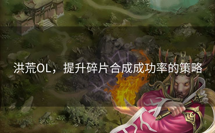 洪荒OL,提升碎片合成成功率的策略 洪荒OL,提升碎片合成成功率的策略