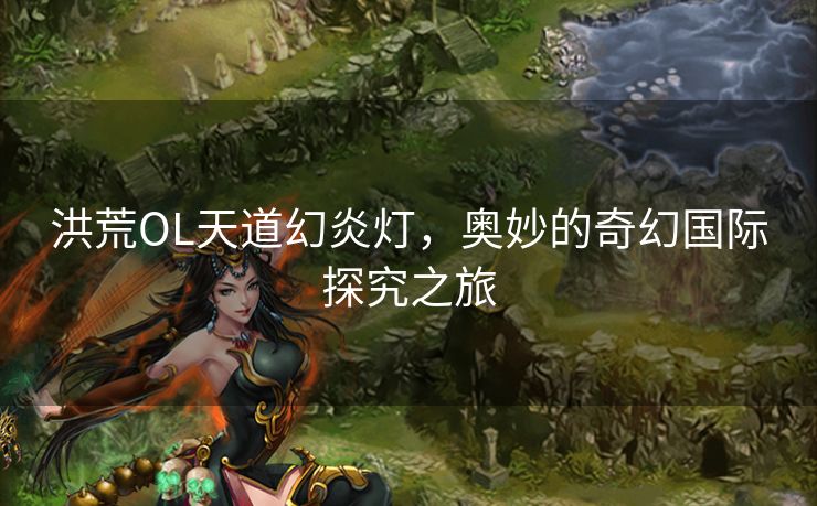 洪荒OL天道幻炎灯，奥妙的奇幻国际探究之旅