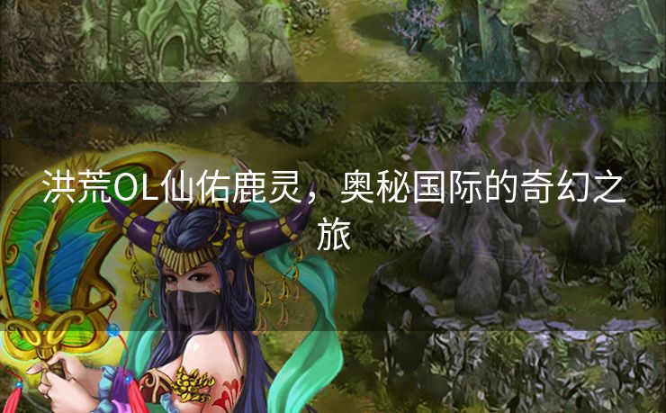 洪荒OL仙佑鹿灵,奥秘国际的奇幻之旅 洪荒OL仙佑鹿灵,奥秘国际的奇幻之旅