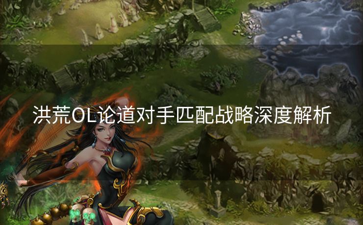 洪荒OL论道对手匹配战略深度解析 洪荒OL论道对手匹配战略深度解析