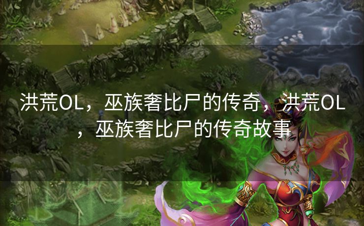 洪荒OL,巫族奢比尸的传奇,洪荒OL,巫族奢比尸的传奇故事 洪荒OL,巫族奢比尸的传奇,洪荒OL,巫族奢比尸的传奇故事