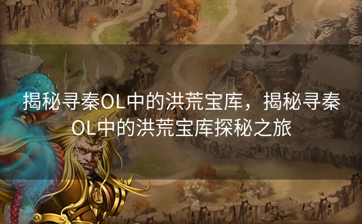 揭秘寻秦OL中的洪荒宝库,揭秘寻秦OL中的洪荒宝库探秘之旅 揭秘寻秦OL中的洪荒宝库,揭秘寻秦OL中的洪荒宝库探秘之旅