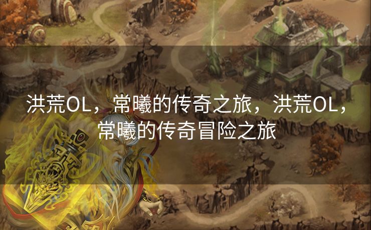 洪荒OL,常曦的传奇之旅,洪荒OL,常曦的传奇冒险之旅 洪荒OL,常曦的传奇之旅,洪荒OL,常曦的传奇冒险之旅