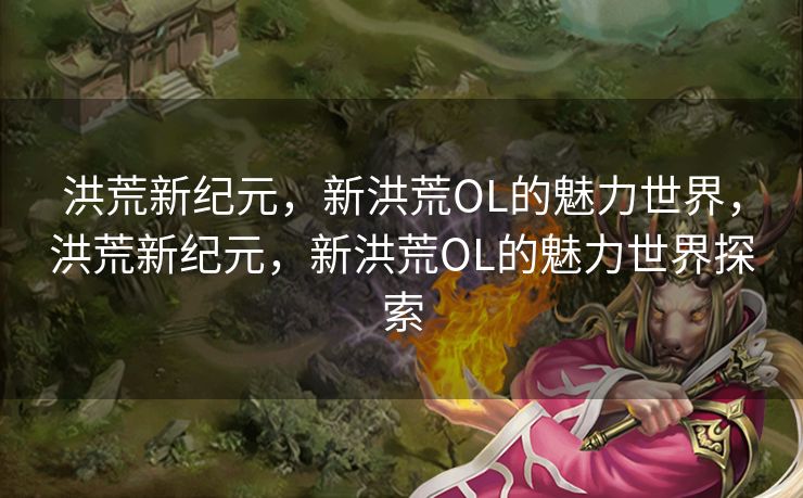 洪荒新纪元,新洪荒OL的魅力世界,洪荒新纪元,新洪荒OL的魅力世界探索 洪荒新纪元,新洪荒OL的魅力世界,洪荒新纪元,新洪荒OL的魅力世界探索