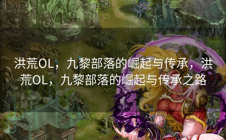 洪荒OL,九黎部落的崛起与传承,洪荒OL,九黎部落的崛起与传承之路 洪荒OL,九黎部落的崛起与传承,洪荒OL,九黎部落的崛起与传承之路