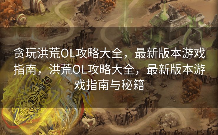 贪玩洪荒OL攻略大全,最新版本游戏指南,洪荒OL攻略大全,最新版本游戏指南与秘籍 贪玩洪荒OL攻略大全,最新版本游戏指南,洪荒OL攻略大全,最新版本游戏指南与秘籍