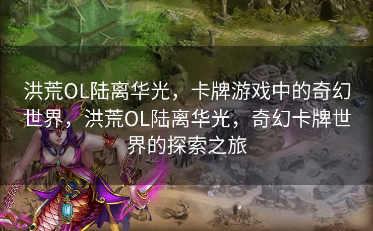 洪荒OL陆离华光，卡牌游戏中的奇幻世界，洪荒OL陆离华光，奇幻卡牌世界的探索之旅