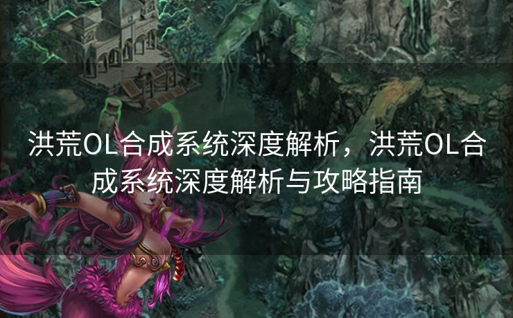洪荒OL合成系统深度解析，洪荒OL合成系统深度解析与攻略指南