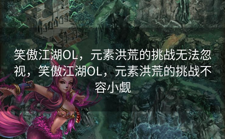 笑傲江湖OL,元素洪荒的挑战无法忽视,笑傲江湖OL,元素洪荒的挑战不容小觑 笑傲江湖OL,元素洪荒的挑战无法忽视,笑傲江湖OL,元素洪荒的挑战不容小觑