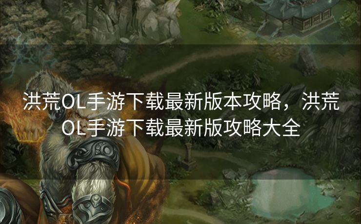 洪荒OL手游下载最新版本攻略,洪荒OL手游下载最新版攻略大全 洪荒OL手游下载最新版本攻略,洪荒OL手游下载最新版攻略大全