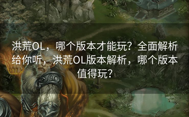 洪荒OL，哪个版本才能玩？全面解析给你听，洪荒OL版本解析，哪个版本值得玩？