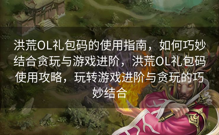 洪荒OL礼包码的使用指南，如何巧妙结合贪玩与游戏进阶，洪荒OL礼包码使用攻略，玩转游戏进阶与贪玩的巧妙结合