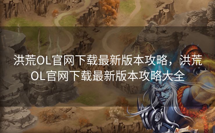 洪荒OL官网下载最新版本攻略，洪荒OL官网下载最新版本攻略大全